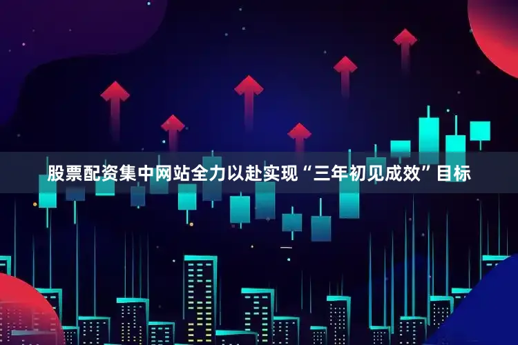 股票配资集中网站全力以赴实现“三年初见成效”目标