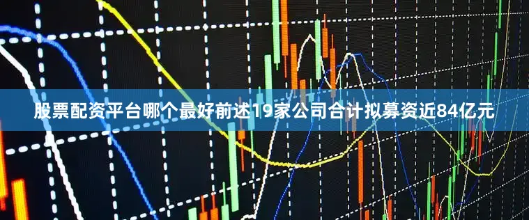 股票配资平台哪个最好前述19家公司合计拟募资近84亿元