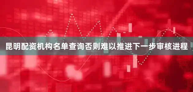 昆明配资机构名单查询否则难以推进下一步审核进程