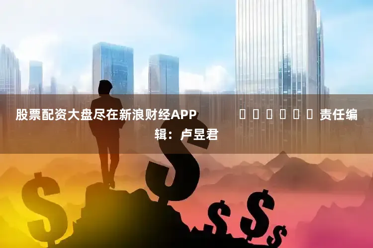 股票配资大盘尽在新浪财经APP            						责任编辑：卢昱君