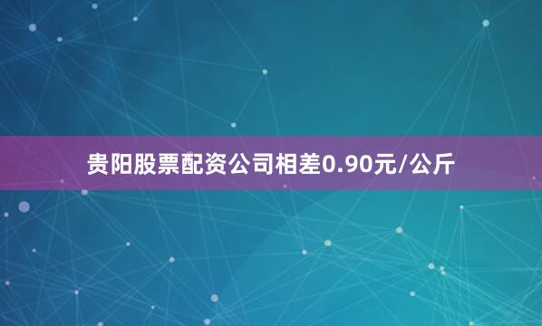 贵阳股票配资公司相差0.90元/公斤