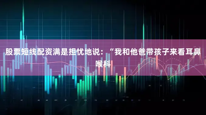 股票短线配资满是担忧地说：“我和他爸带孩子来看耳鼻喉科