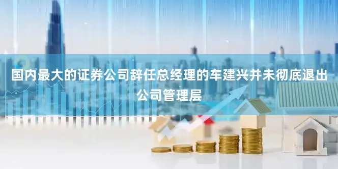 国内最大的证券公司　　辞任总经理的车建兴并未彻底退出公司管理层